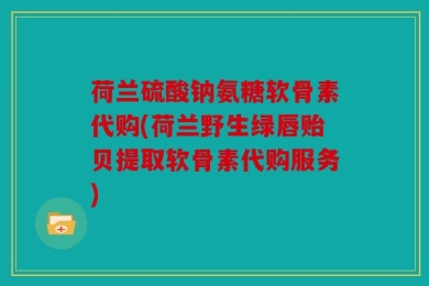 荷兰硫酸钠氨糖软骨素代购(荷兰野生绿唇贻贝提取软骨素代购服务)