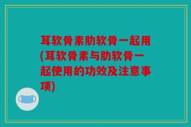 耳软骨素肋软骨一起用(耳软骨素与肋软骨一起使用的功效及注意事项)