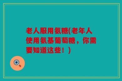 老人服用氨糖(老年人使用氨基葡萄糖，你需要知道这些！)