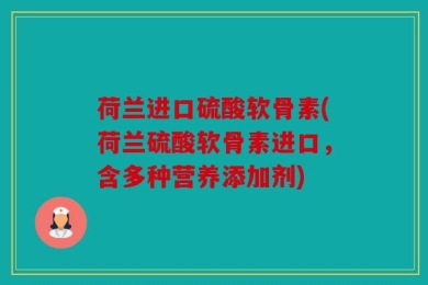 荷兰进口硫酸软骨素(荷兰硫酸软骨素进口，含多种营养添加剂)