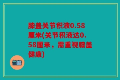 膝盖关节积液0.58厘米(关节积液达0.58厘米，需重视膝盖健康)