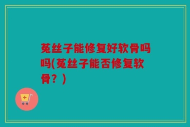 菟丝子能修复好软骨吗吗(菟丝子能否修复软骨？)