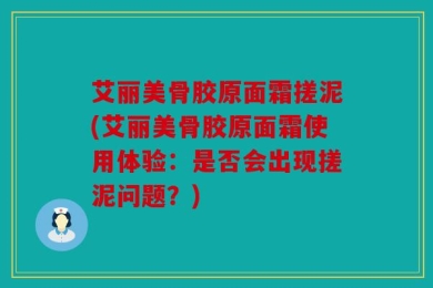 艾丽美骨胶原面霜搓泥(艾丽美骨胶原面霜使用体验：是否会出现搓泥问题？)