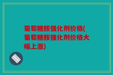 葡萄糖胺强化剂价格(葡萄糖胺强化剂价格大幅上涨)