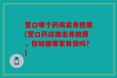 营口哪个药房卖骨胶原(营口药店推出骨胶原，你知道哪家有货吗？)