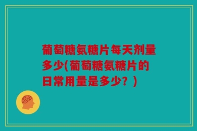 葡萄糖氨糖片每天剂量多少(葡萄糖氨糖片的日常用量是多少？)