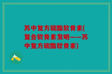 苏中复方硫酸软骨素(复合软骨素发明——苏中复方硫酸软骨素)