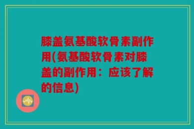 膝盖氨基酸软骨素副作用(氨基酸软骨素对膝盖的副作用：应该了解的信息)