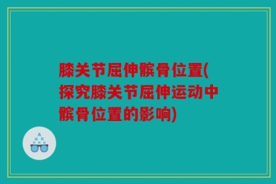 膝关节屈伸髌骨位置(探究膝关节屈伸运动中髌骨位置的影响)