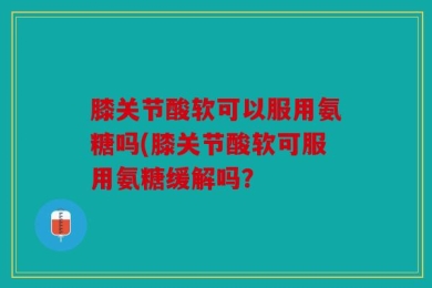 膝关节酸软可以服用氨糖吗(膝关节酸软可服用氨糖缓解吗？