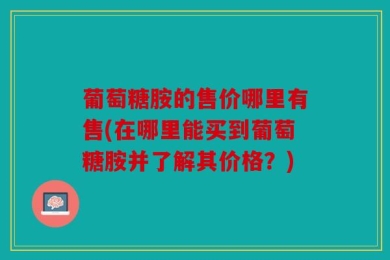 葡萄糖胺的售价哪里有售(在哪里能买到葡萄糖胺并了解其价格？)