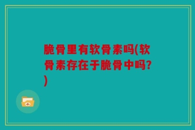脆骨里有软骨素吗(软骨素存在于脆骨中吗？)