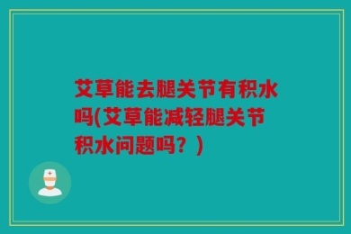 艾草能去腿关节有积水吗(艾草能减轻腿关节积水问题吗？)