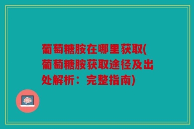 葡萄糖胺在哪里获取(葡萄糖胺获取途径及出处解析：完整指南)