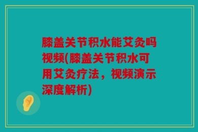 膝盖关节积水能艾灸吗视频(膝盖关节积水可用艾灸疗法，视频演示深度解析)