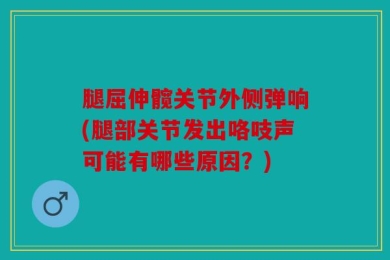 腿屈伸髋关节外侧弹响(腿部关节发出咯吱声可能有哪些原因？)