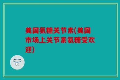 美国氨糖关节素(美国市场上关节素氨糖受欢迎)