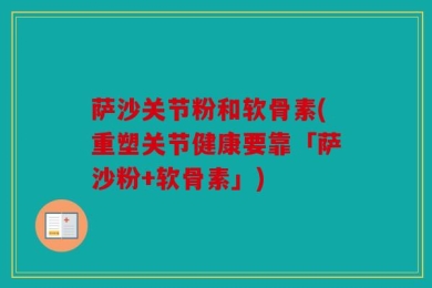 萨沙关节粉和软骨素(重塑关节健康要靠「萨沙粉+软骨素」)