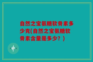 自然之宝氨糖软骨素多少克(自然之宝氨糖软骨素含量是多少？)