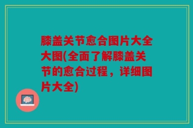 膝盖关节愈合图片大全大图(全面了解膝盖关节的愈合过程，详细图片大全)