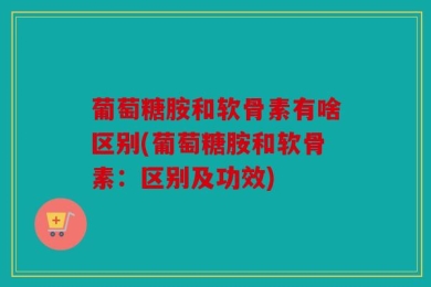 葡萄糖胺和软骨素有啥区别(葡萄糖胺和软骨素：区别及功效)