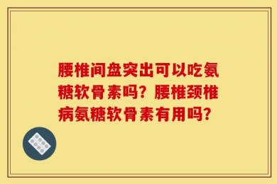 腰椎间盘突出可以吃氨糖软骨素吗？腰椎颈椎病氨糖软骨素有用吗？