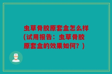 虫草骨胶原套盒怎么样(试用报告：虫草骨胶原套盒的效果如何？)