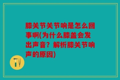 膝关节关节响是怎么回事啊(为什么膝盖会发出声音？解析膝关节响声的原因)