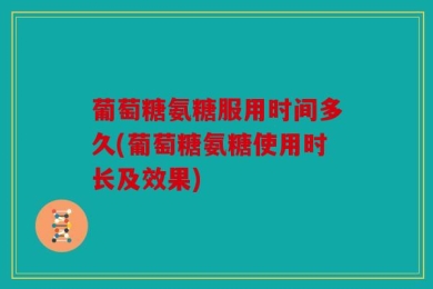 葡萄糖氨糖服用时间多久(葡萄糖氨糖使用时长及效果)