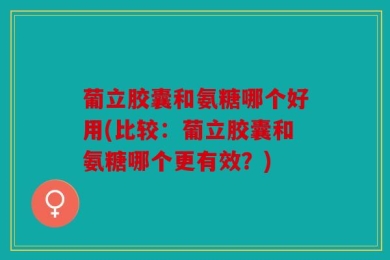葡立胶囊和氨糖哪个好用(比较：葡立胶囊和氨糖哪个更有效？)