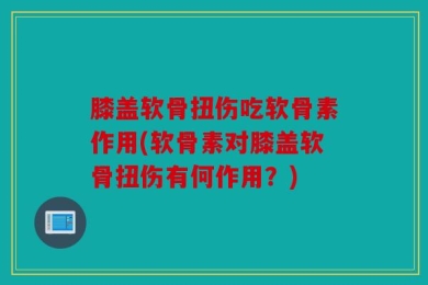 膝盖软骨扭伤吃软骨素作用(软骨素对膝盖软骨扭伤有何作用？)