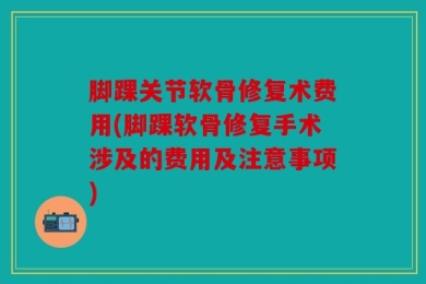 脚踝关节软骨修复术费用(脚踝软骨修复手术涉及的费用及注意事项)