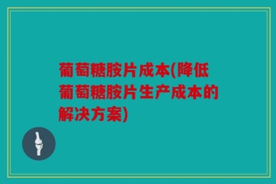 葡萄糖胺片成本(降低葡萄糖胺片生产成本的解决方案)