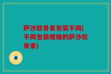 萨沙软骨素包装不同(不同包装规格的萨沙软骨素)