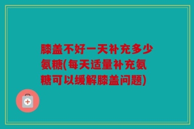 膝盖不好一天补充多少氨糖(每天适量补充氨糖可以缓解膝盖问题)