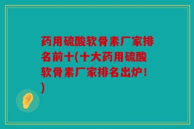 药用硫酸软骨素厂家排名前十(十大药用硫酸软骨素厂家排名出炉！)