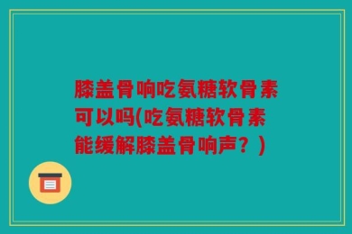 膝盖骨响吃氨糖软骨素可以吗(吃氨糖软骨素能缓解膝盖骨响声？)