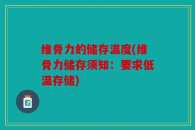 维骨力的储存温度(维骨力储存须知：要求低温存储)