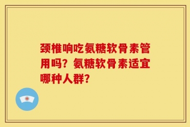 颈椎响吃氨糖软骨素管用吗？氨糖软骨素适宜哪种人群？