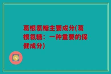 葛根氨糖主要成分(葛根氨糖：一种重要的保健成分)