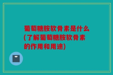 葡萄糖胺软骨素是什么(了解葡萄糖胺软骨素的作用和用途)