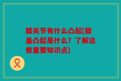 膝关节有什么凸起(膝盖凸起是什么？了解这些重要知识点)