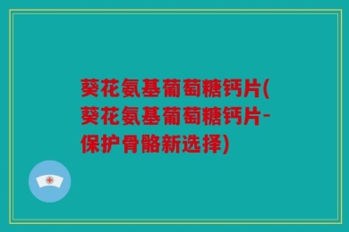 葵花氨基葡萄糖钙片(葵花氨基葡萄糖钙片-保护骨骼新选择)