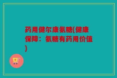 药用健尔康氨糖(健康保障：氨糖有药用价值)