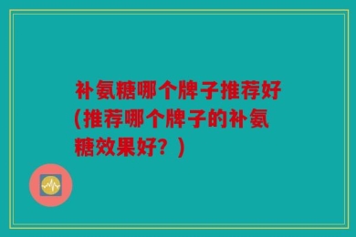补氨糖哪个牌子推荐好(推荐哪个牌子的补氨糖效果好？)
