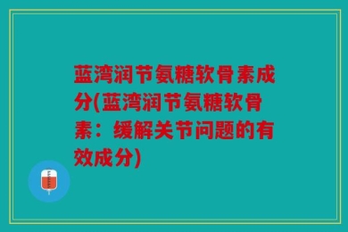 蓝湾润节氨糖软骨素成分(蓝湾润节氨糖软骨素：缓解关节问题的有效成分)