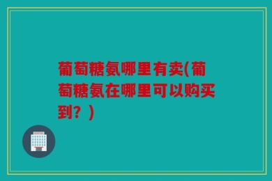 葡萄糖氨哪里有卖(葡萄糖氨在哪里可以购买到？)