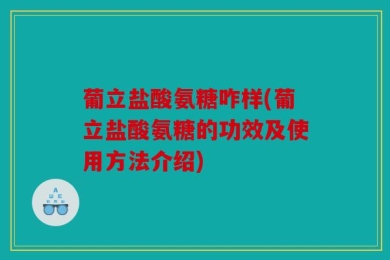 葡立盐酸氨糖咋样(葡立盐酸氨糖的功效及使用方法介绍)
