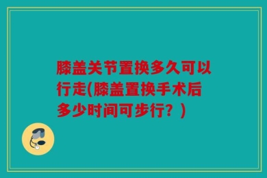 膝盖关节置换多久可以行走(膝盖置换手术后多少时间可步行？)