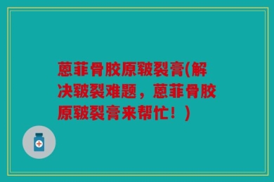蒽菲骨胶原皲裂膏(解决皲裂难题，蒽菲骨胶原皲裂膏来帮忙！)